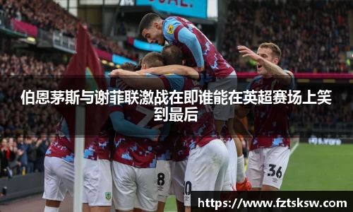伯恩茅斯与谢菲联激战在即谁能在英超赛场上笑到最后