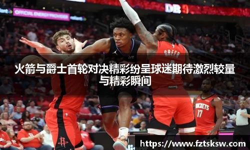 火箭与爵士首轮对决精彩纷呈球迷期待激烈较量与精彩瞬间